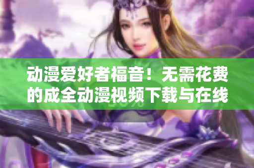动漫爱好者福音！无需花费的成全动漫视频下载与在线观看