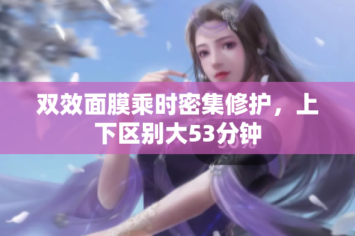 双效面膜乘时密集修护，上下区别大53分钟