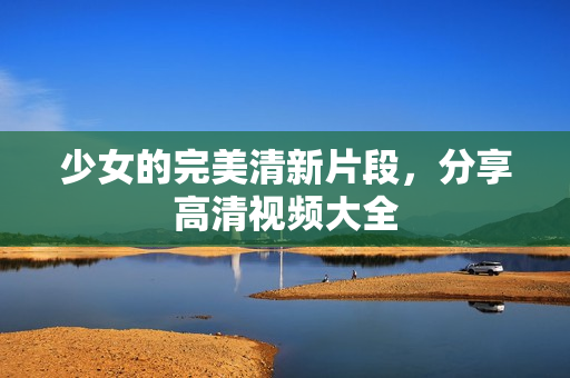 少女的完美清新片段，分享高清视频大全