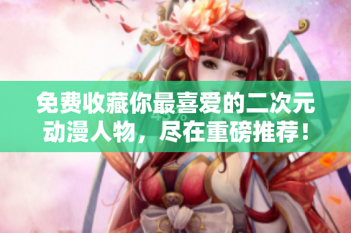 免费收藏你最喜爱的二次元动漫人物，尽在重磅推荐！