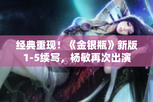 经典重现！《金银瓶》新版1-5续写，杨敏再次出演