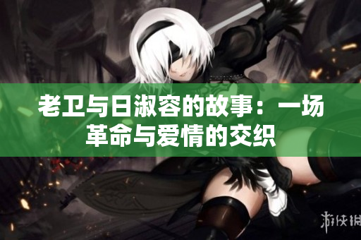 老卫与日淑容的故事：一场革命与爱情的交织