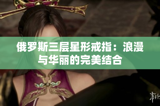 俄罗斯三层星形戒指：浪漫与华丽的完美结合