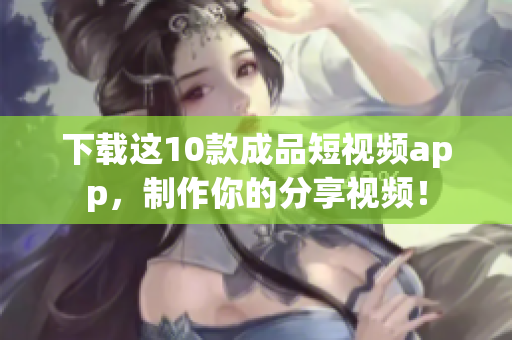 下载这10款成品短视频app，制作你的分享视频！