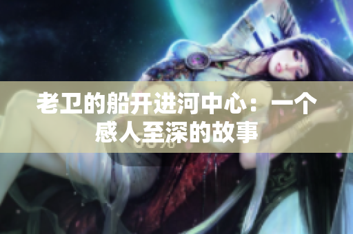 老卫的船开进河中心：一个感人至深的故事