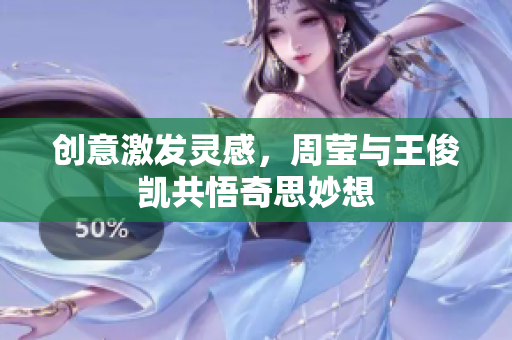 创意激发灵感，周莹与王俊凯共悟奇思妙想