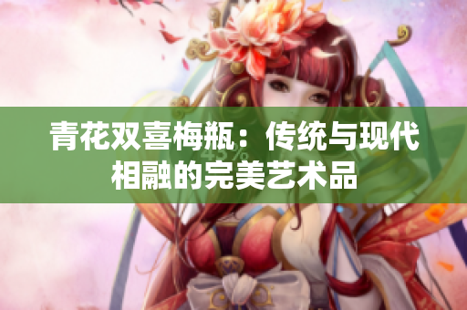 青花双喜梅瓶：传统与现代相融的完美艺术品