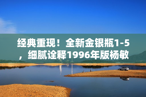 经典重现！全新金银瓶1-5，细腻诠释1996年版杨敏