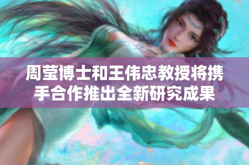 周莹博士和王伟忠教授将携手合作推出全新研究成果