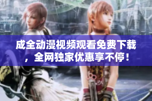 成全动漫视频观看免费下载，全网独家优惠享不停！