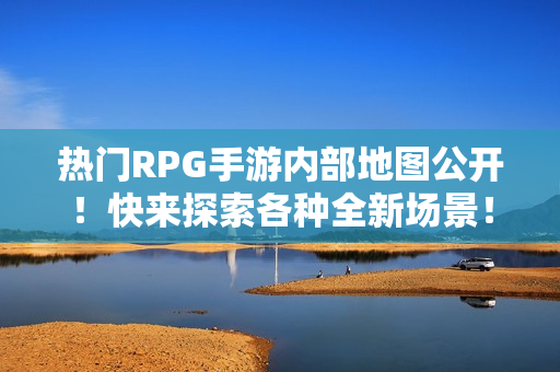 热门RPG手游内部地图公开！快来探索各种全新场景！