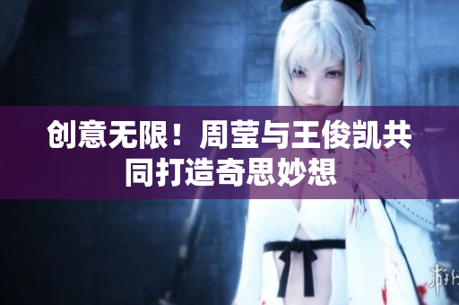 创意无限！周莹与王俊凯共同打造奇思妙想