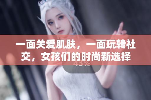 一面关爱肌肤，一面玩转社交，女孩们的时尚新选择