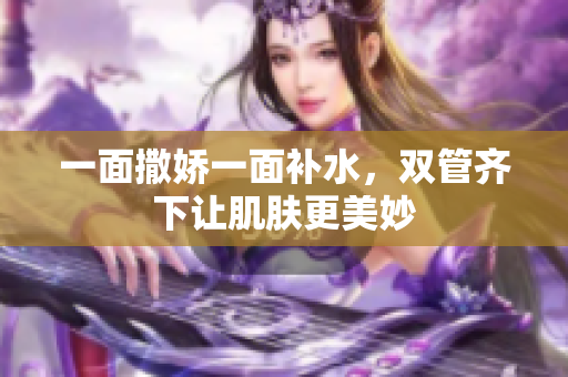 一面撒娇一面补水，双管齐下让肌肤更美妙