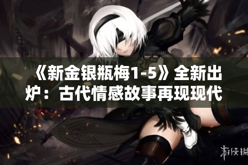 《新金银瓶梅1-5》全新出炉：古代情感故事再现现代社会