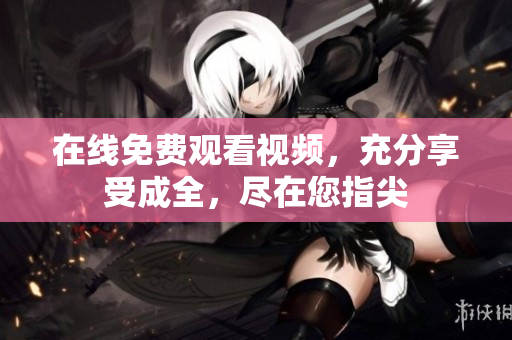 在线免费观看视频，充分享受成全，尽在您指尖