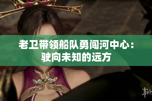 老卫带领船队勇闯河中心：驶向未知的远方