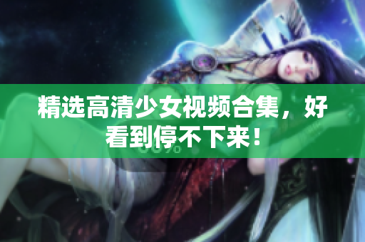 精选高清少女视频合集，好看到停不下来！