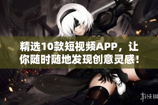精选10款短视频APP，让你随时随地发现创意灵感！