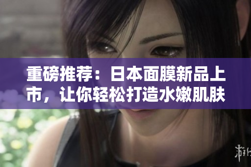 重磅推荐：日本面膜新品上市，让你轻松打造水嫩肌肤