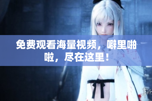 免费观看海量视频，噼里啪啦，尽在这里！
