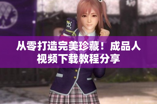 从零打造完美珍藏！成品人视频下载教程分享