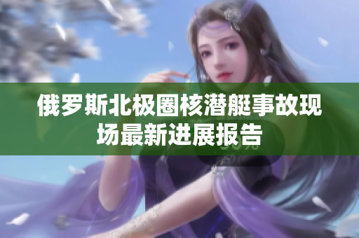 俄罗斯北极圈核潜艇事故现场最新进展报告