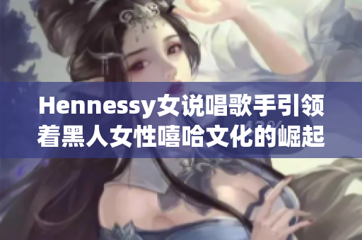Hennessy女说唱歌手引领着黑人女性嘻哈文化的崛起
