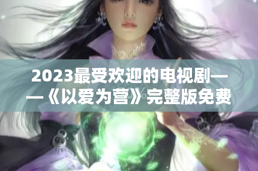 2023最受欢迎的电视剧——《以爱为营》完整版免费在线观看！