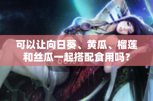可以让向日葵、黄瓜、榴莲和丝瓜一起搭配食用吗？