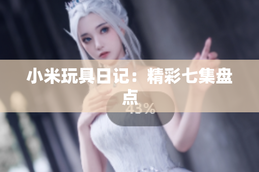 小米玩具日记：精彩七集盘点