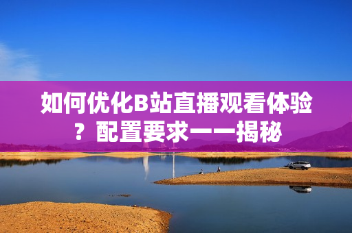 如何优化B站直播观看体验？配置要求一一揭秘