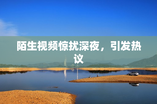 陌生视频惊扰深夜，引发热议