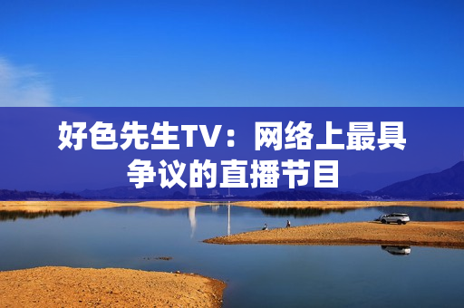 好色先生TV：网络上最具争议的直播节目