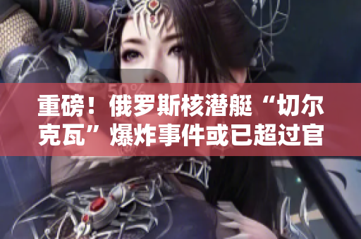 重磅！俄罗斯核潜艇“切尔克瓦”爆炸事件或已超过官方承认事故规模