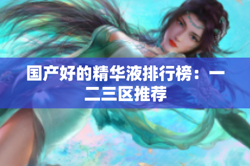 国产好的精华液排行榜：一二三区推荐