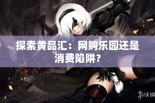 探索黄品汇：网购乐园还是消费陷阱？