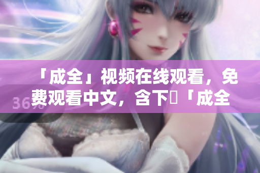 「成全」视频在线观看，免费观看中文，含下載「成全」免费在线观看，中文资源无需下载