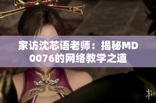 家访沈芯语老师：揭秘MD0076的网络教学之道