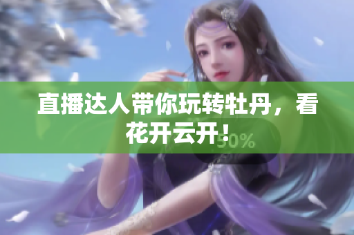 直播达人带你玩转牡丹，看花开云开！