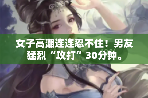 女子高潮连连忍不住！男友猛烈“攻打”30分钟。