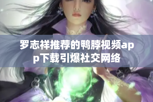 罗志祥推荐的鸭脖视频app下载引爆社交网络