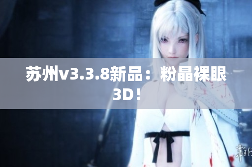 苏州v3.3.8新品：粉晶裸眼3D！