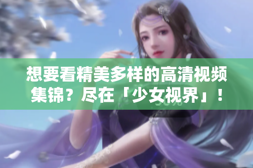 想要看精美多样的高清视频集锦？尽在「少女视界」！