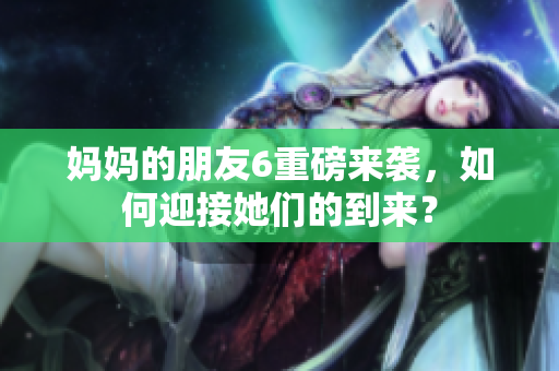 妈妈的朋友6重磅来袭，如何迎接她们的到来？