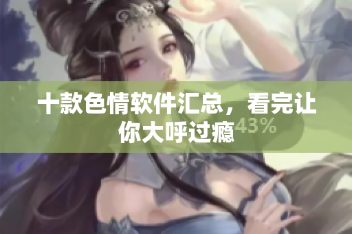 十款色情软件汇总，看完让你大呼过瘾