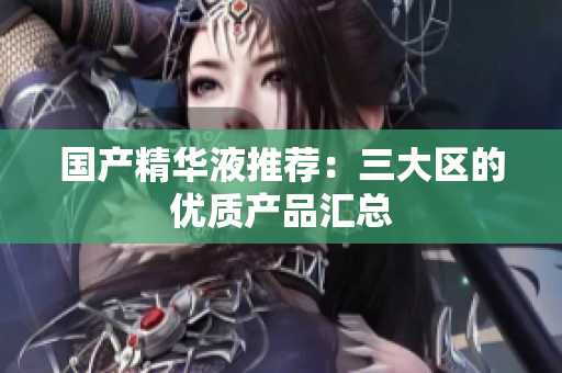 国产精华液推荐：三大区的优质产品汇总
