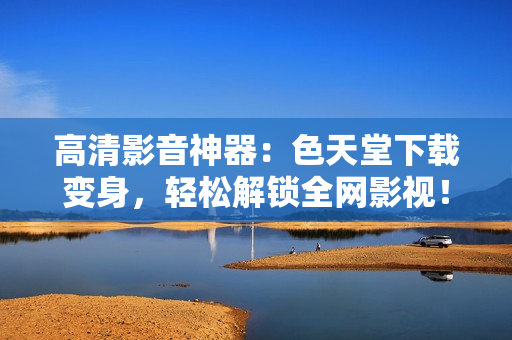 高清影音神器：色天堂下载变身，轻松解锁全网影视！