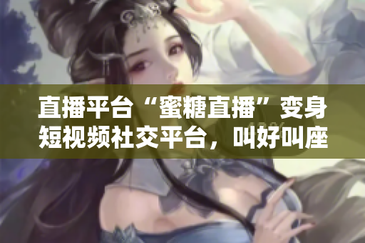 直播平台“蜜糖直播”变身短视频社交平台，叫好叫座！