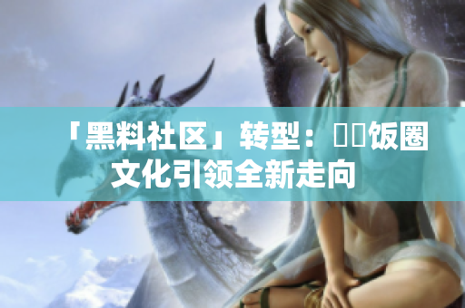 「黑料社区」转型：犇犇饭圈文化引领全新走向